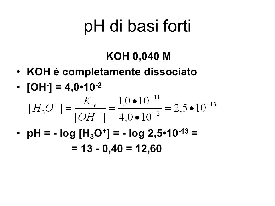 pH di basi forti KOH 0,040 M KOH è completamente dissociato [OH - ] = 4, pH = - log [H 3 O + ] = - log 2, = = ,40 = 12,60