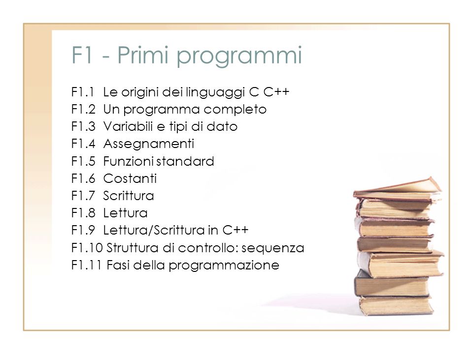 F1 - Primi programmi F1.1 Le origini dei linguaggi C C++ F1.2 Un programma completo F1.3 Variabili e tipi di dato F1.4 Assegnamenti F1.5 Funzioni standard F1.6 Costanti F1.7 Scrittura F1.8 Lettura F1.9 Lettura/Scrittura in C++ F1.10 Struttura di controllo: sequenza F1.11 Fasi della programmazione