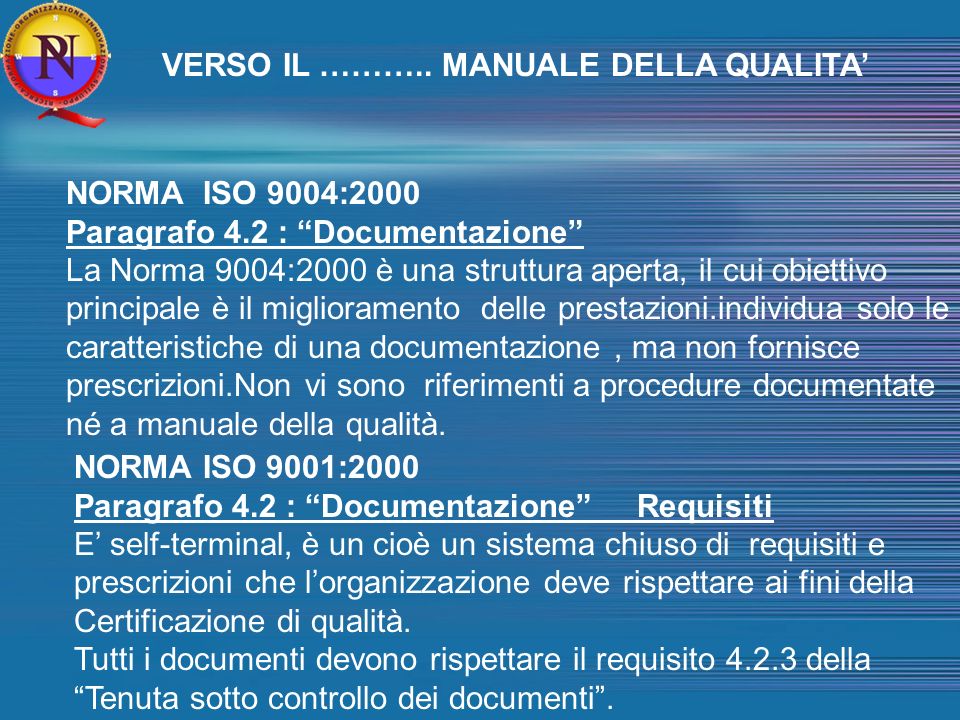NORMA ISO 9004:2000 Paragrafo 4.2 : Documentazione La Norma 9004:2000 è una struttura aperta, il cui obiettivo principale è il miglioramento delle prestazioni.individua solo le caratteristiche di una documentazione, ma non fornisce prescrizioni.Non vi sono riferimenti a procedure documentate né a manuale della qualità.