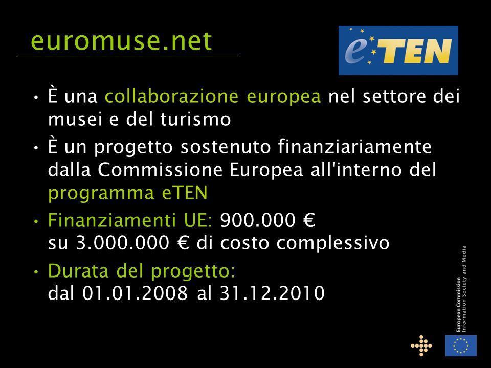 È una collaborazione europea nel settore dei musei e del turismo È un progetto sostenuto finanziariamente dalla Commissione Europea all interno del programma eTEN Finanziamenti UE: su di costo complessivo Durata del progetto: dal al euromuse.net