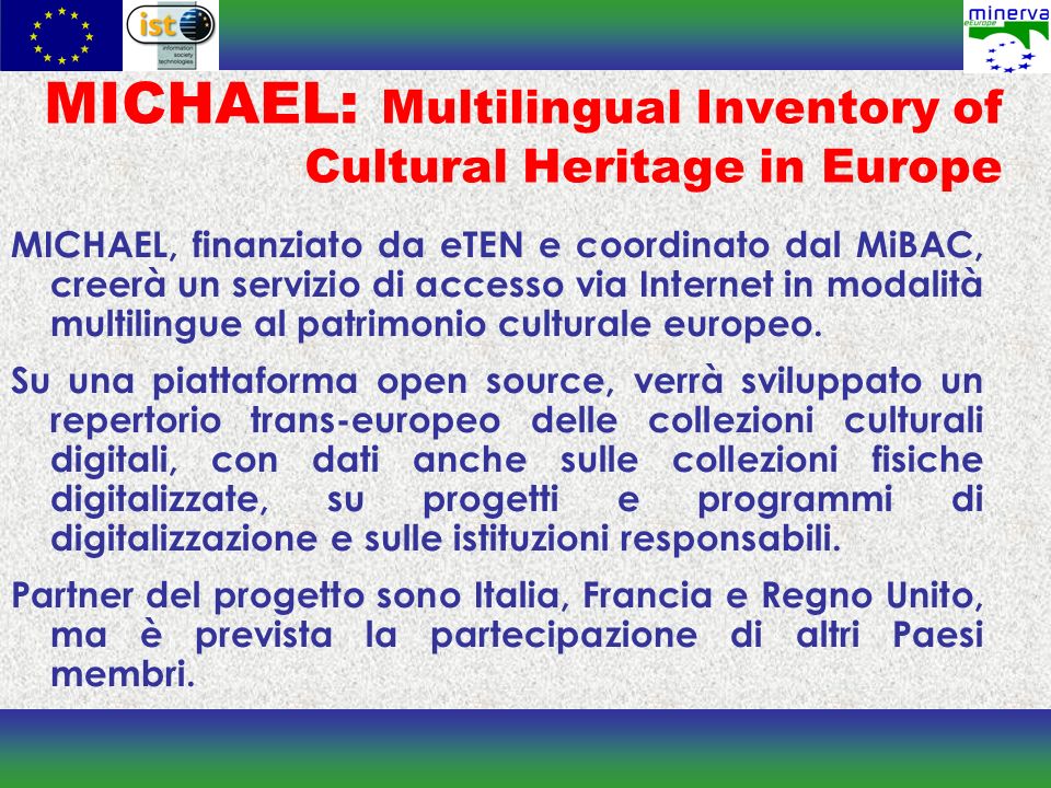 MICHAEL: Multilingual Inventory of Cultural Heritage in Europe MICHAEL, finanziato da eTEN e coordinato dal MiBAC, creerà un servizio di accesso via Internet in modalità multilingue al patrimonio culturale europeo.