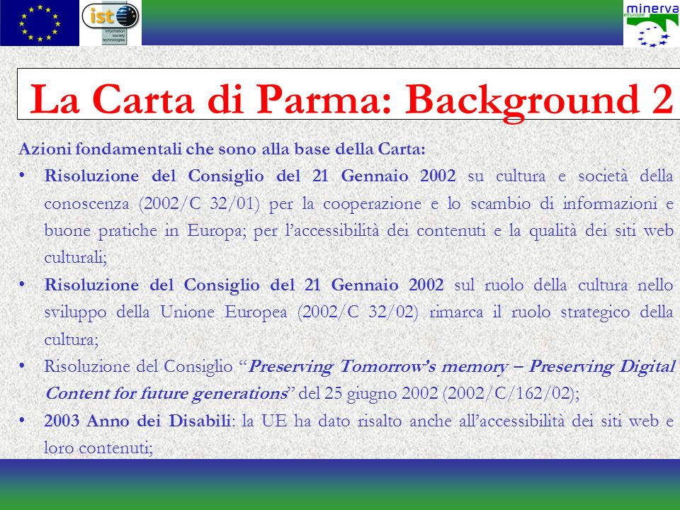 La Carta di Parma: Background 2 Azioni fondamentali che sono alla base della Carta: Risoluzione del Consiglio del 21 Gennaio 2002 su cultura e società della conoscenza (2002/C 32/01) per la cooperazione e lo scambio di informazioni e buone pratiche in Europa; per laccessibilità dei contenuti e la qualità dei siti web culturali; Risoluzione del Consiglio del 21 Gennaio 2002 sul ruolo della cultura nello sviluppo della Unione Europea (2002/C 32/02) rimarca il ruolo strategico della cultura; Risoluzione del Consiglio Preserving Tomorrows memory – Preserving Digital Content for future generations del 25 giugno 2002 (2002/C/162/02); 2003 Anno dei Disabili: la UE ha dato risalto anche allaccessibilità dei siti web e loro contenuti;