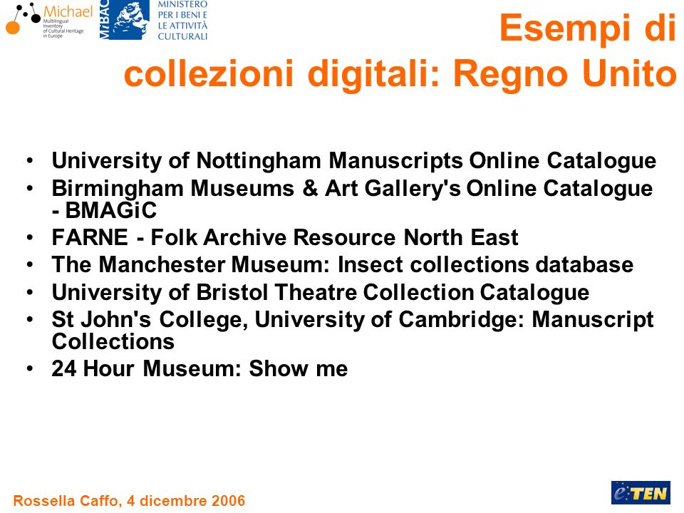 Rossella Caffo, 4 dicembre 2006 University of Nottingham Manuscripts Online Catalogue Birmingham Museums & Art Gallery s Online Catalogue - BMAGiC FARNE - Folk Archive Resource North East The Manchester Museum: Insect collections database University of Bristol Theatre Collection Catalogue St John s College, University of Cambridge: Manuscript Collections 24 Hour Museum: Show me Esempi di collezioni digitali: Regno Unito