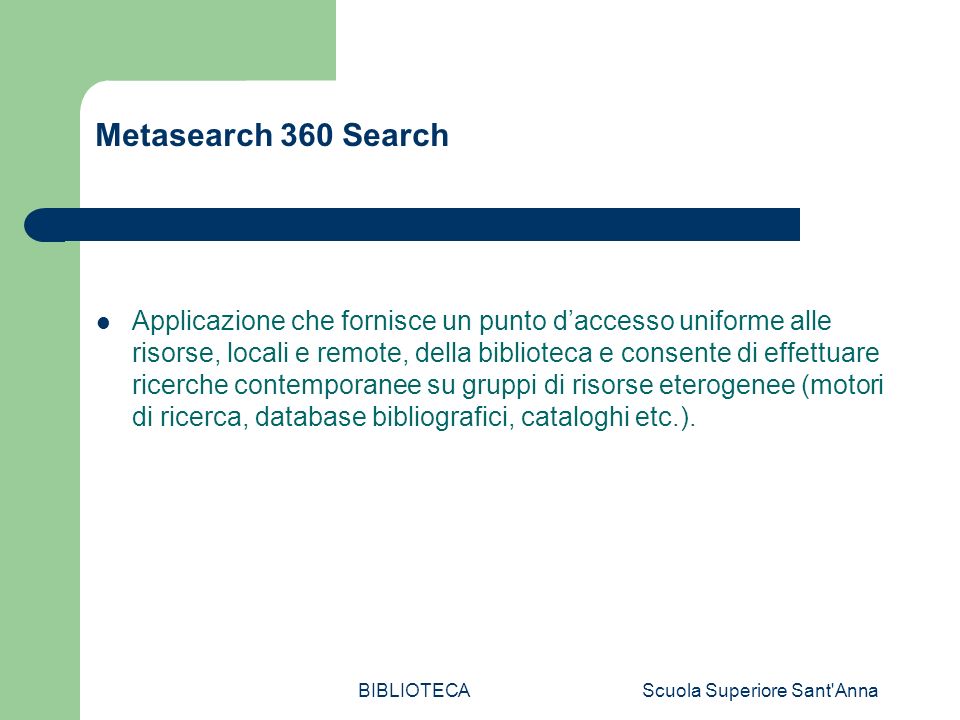 BIBLIOTECAScuola Superiore Sant Anna Metasearch 360 Search Applicazione che fornisce un punto daccesso uniforme alle risorse, locali e remote, della biblioteca e consente di effettuare ricerche contemporanee su gruppi di risorse eterogenee (motori di ricerca, database bibliografici, cataloghi etc.).