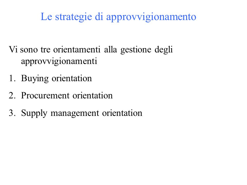 Le strategie di approvvigionamento Vi sono tre orientamenti alla gestione degli approvvigionamenti 1.Buying orientation 2.Procurement orientation 3.Supply management orientation