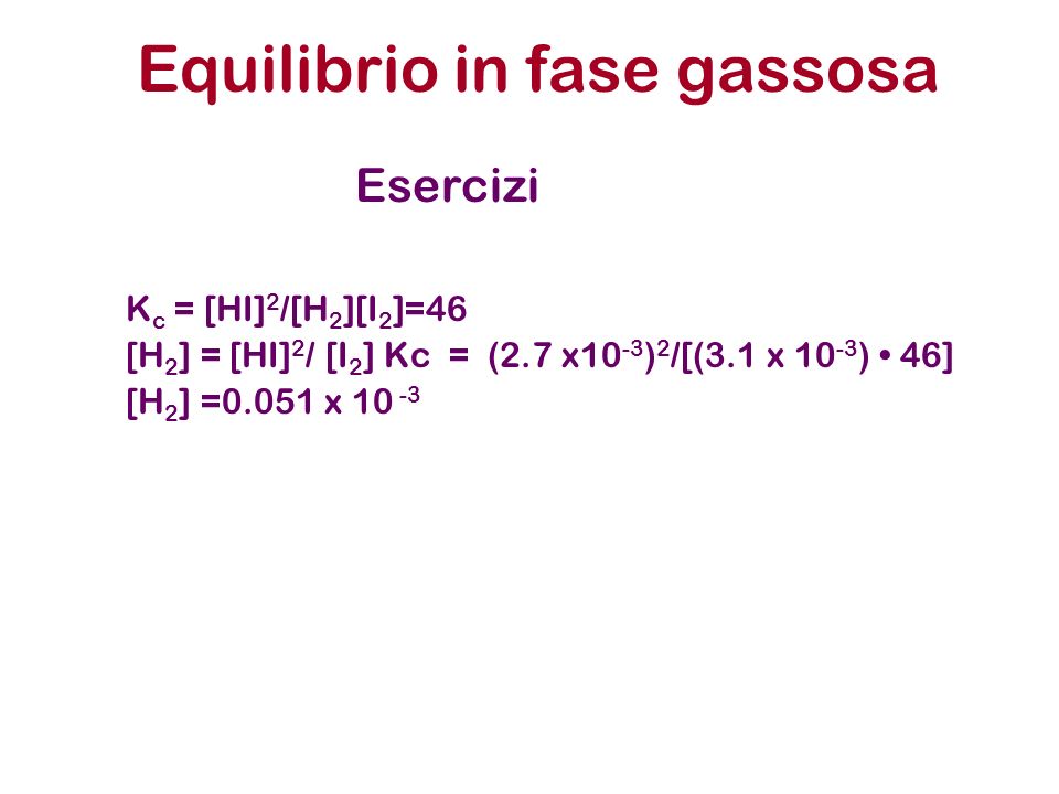 K c = [HI] 2 /[H 2 ][I 2 ]=46 [H 2 ] = [HI] 2 / [I 2 ] Kc = (2.7 x10 -3 ) 2 /[(3.1 x ) 46] [H 2 ] =0.051 x Equilibrio in fase gassosa Esercizi