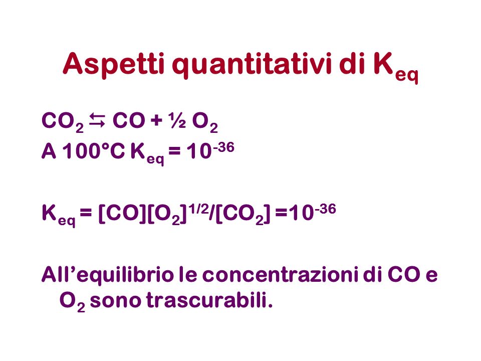 Aspetti quantitativi di K eq CO 2 CO + ½ O 2 A 100°C K eq = K eq = [CO][O 2 ] 1/2 /[CO 2 ] = Allequilibrio le concentrazioni di CO e O 2 sono trascurabili.