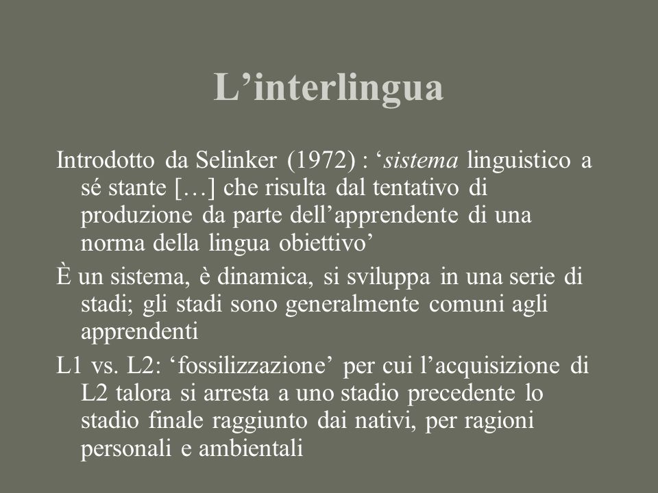 Linterlingua Introdotto da Selinker (1972) : sistema linguistico a sé stante […] che risulta dal tentativo di produzione da parte dellapprendente di una norma della lingua obiettivo È un sistema, è dinamica, si sviluppa in una serie di stadi; gli stadi sono generalmente comuni agli apprendenti L1 vs.