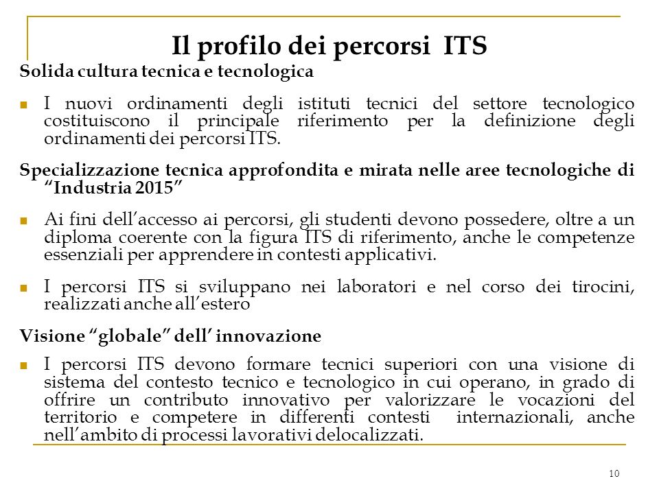 10 Il profilo dei percorsi ITS Solida cultura tecnica e tecnologica I nuovi ordinamenti degli istituti tecnici del settore tecnologico costituiscono il principale riferimento per la definizione degli ordinamenti dei percorsi ITS.