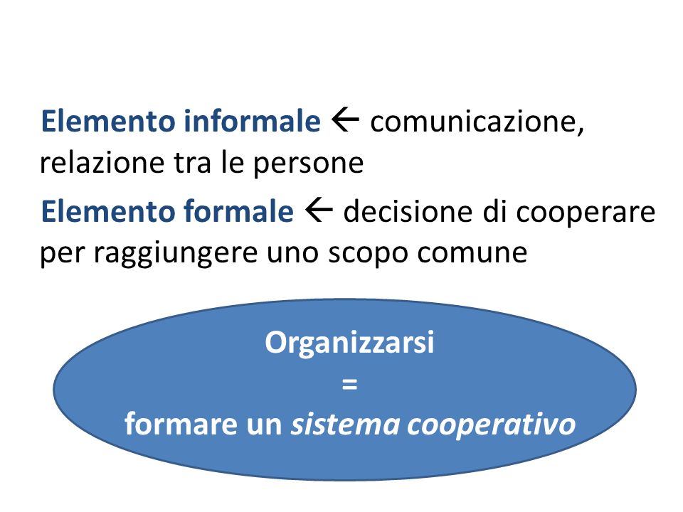 Elemento informale comunicazione, relazione tra le persone Elemento formale decisione di cooperare per raggiungere uno scopo comune Organizzarsi = formare un sistema cooperativo