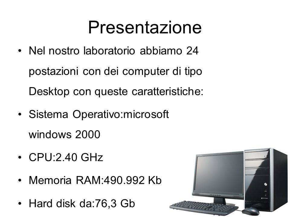 Presentazione Nel nostro laboratorio abbiamo 24 postazioni con dei computer di tipo Desktop con queste caratteristiche: Sistema Operativo:microsoft windows 2000 CPU:2.40 GHz Memoria RAM: Kb Hard disk da:76,3 Gb