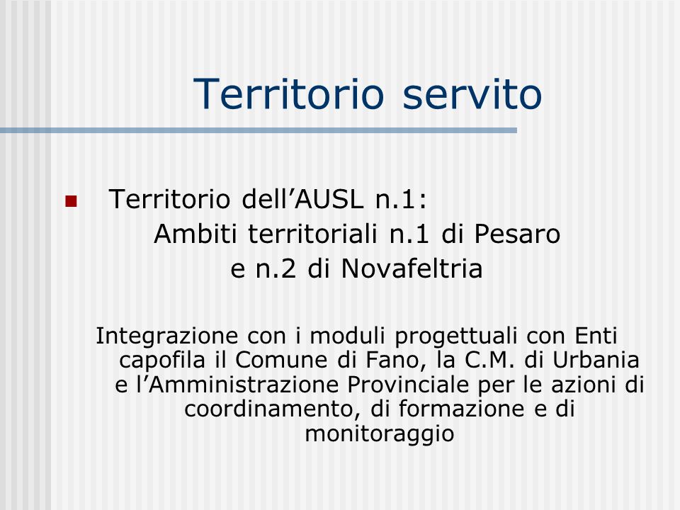 Territorio servito Territorio dellAUSL n.1: Ambiti territoriali n.1 di Pesaro e n.2 di Novafeltria Integrazione con i moduli progettuali con Enti capofila il Comune di Fano, la C.M.