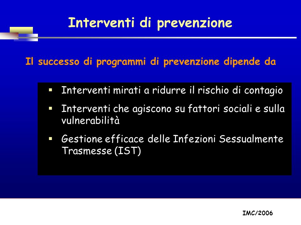 Part A/Module A1/Session 2 Interventi di prevenzione Il successo di programmi di prevenzione dipende da Interventi mirati a ridurre il rischio di contagio Interventi che agiscono su fattori sociali e sulla vulnerabilità Gestione efficace delle Infezioni Sessualmente Trasmesse (IST) IMC/2006