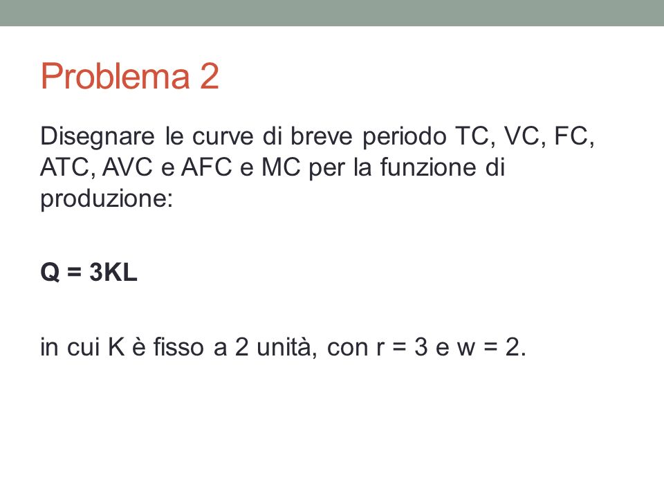 Problema 2 Disegnare le curve di breve periodo TC, VC, FC, ATC, AVC e AFC e MC per la funzione di produzione: Q = 3KL in cui K è fisso a 2 unità, con r = 3 e w = 2.