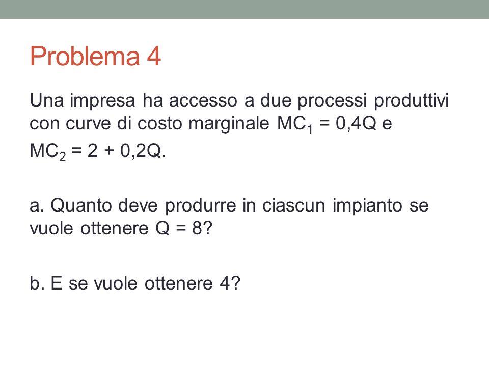 Problema 4 Una impresa ha accesso a due processi produttivi con curve di costo marginale MC 1 = 0,4Q e MC 2 = 2 + 0,2Q.