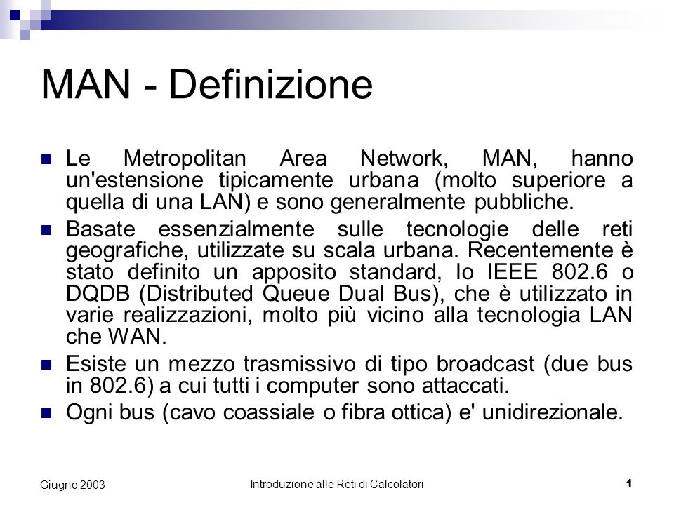 Introduzione alle Reti di Calcolatori 1 Giugno 2003 MAN - Definizione Le Metropolitan Area Network, MAN, hanno un estensione tipicamente urbana (molto superiore a quella di una LAN) e sono generalmente pubbliche.