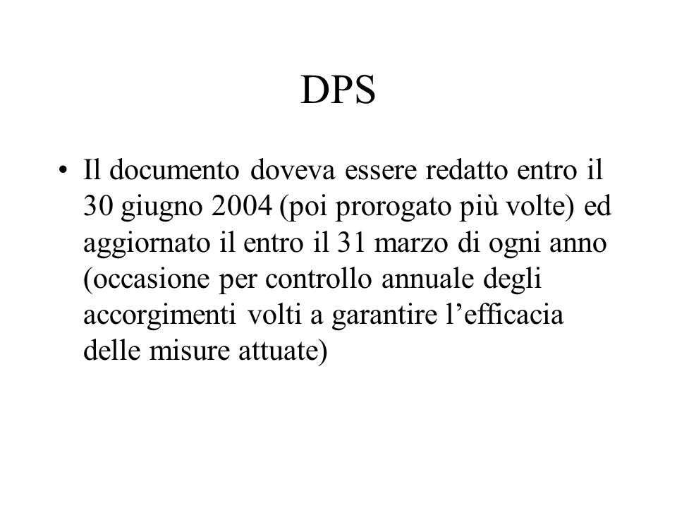 DPS Il documento doveva essere redatto entro il 30 giugno 2004 (poi prorogato più volte) ed aggiornato il entro il 31 marzo di ogni anno (occasione per controllo annuale degli accorgimenti volti a garantire lefficacia delle misure attuate)