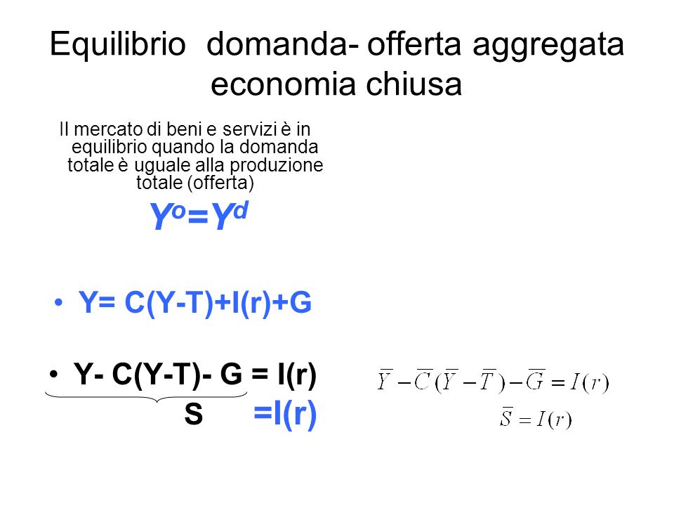 Equilibrio domanda- offerta aggregata economia chiusa Il mercato di beni e servizi è in equilibrio quando la domanda totale è uguale alla produzione totale (offerta) Y o =Y d Y= C(Y-T)+I(r)+G Y- C(Y-T)- G = I(r) S =I(r)