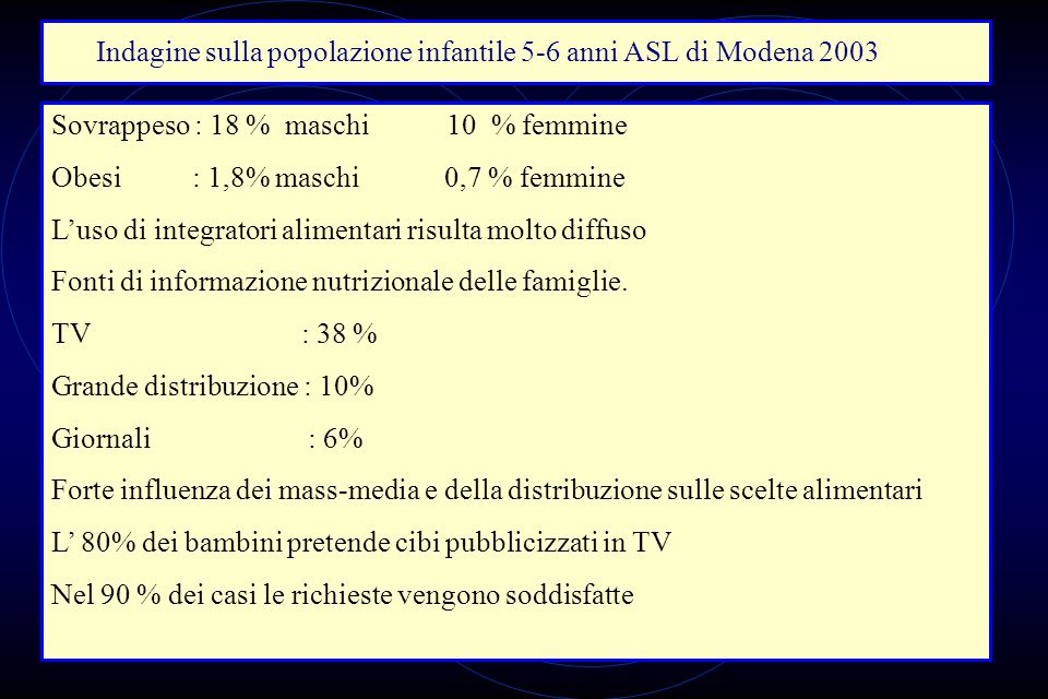 Indagine sulla popolazione infantile 5-6 anni ASL di Modena 2003 Sovrappeso : 18 % maschi 10 % femmine Obesi : 1,8% maschi 0,7 % femmine Luso di integratori alimentari risulta molto diffuso Fonti di informazione nutrizionale delle famiglie.