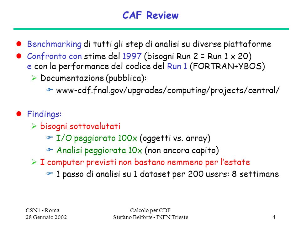 CSN1 - Roma 28 Gennaio 2002 Calcolo per CDF Stefano Belforte - INFN Trieste4 CAF Review Benchmarking di tutti gli step di analisi su diverse piattaforme Confronto con stime del 1997 (bisogni Run 2 = Run 1 x 20) e con la performance del codice del Run 1 (FORTRAN+YBOS) Documentazione (pubblica): www-cdf.fnal.gov/upgrades/computing/projects/central/ Findings: bisogni sottovalutati I/O peggiorato 100x (oggetti vs.
