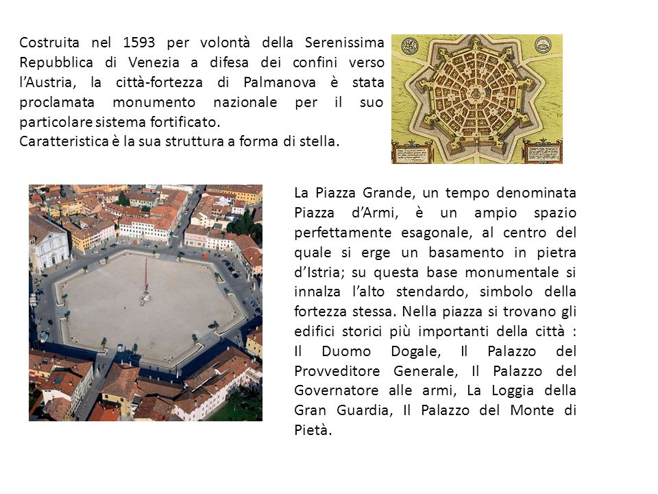Costruita nel 1593 per volontà della Serenissima Repubblica di Venezia a difesa dei confini verso lAustria, la città-fortezza di Palmanova è stata proclamata monumento nazionale per il suo particolare sistema fortificato.