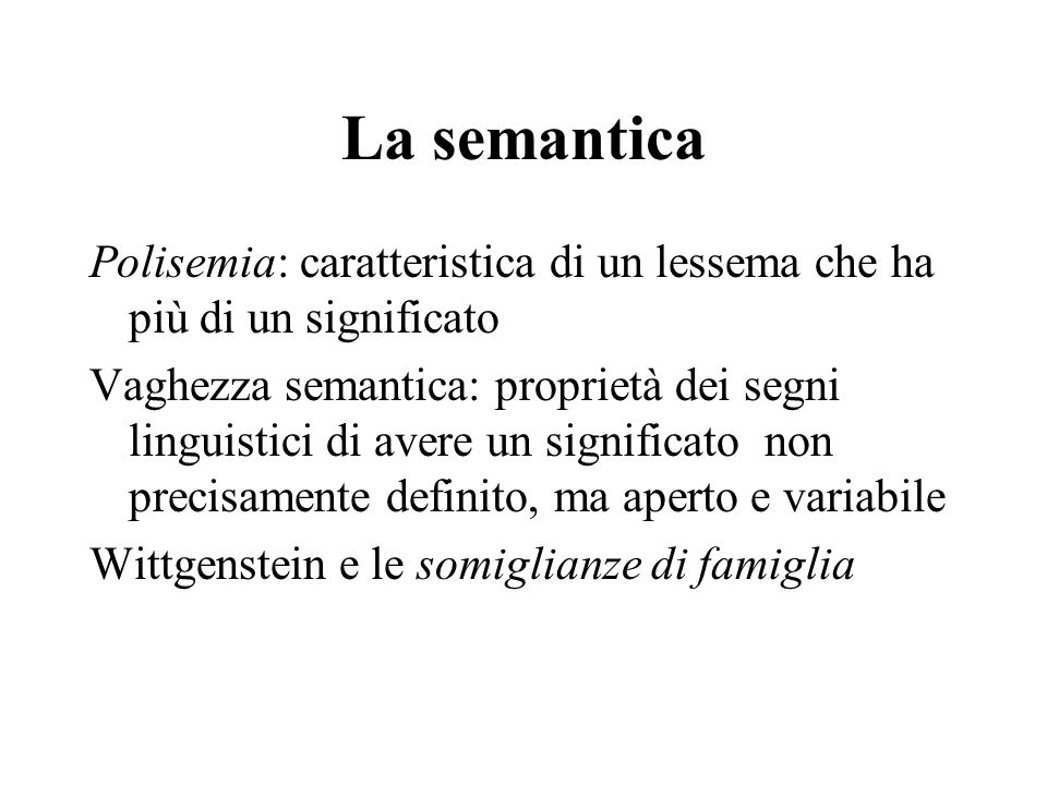 La semantica Polisemia: caratteristica di un lessema che ha più di un significato Vaghezza semantica: proprietà dei segni linguistici di avere un significato non precisamente definito, ma aperto e variabile Wittgenstein e le somiglianze di famiglia