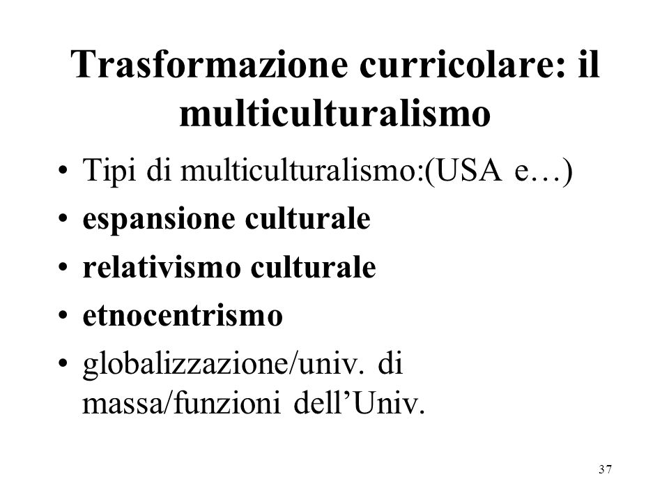 37 Trasformazione curricolare: il multiculturalismo Tipi di multiculturalismo:(USA e…) espansione culturale relativismo culturale etnocentrismo globalizzazione/univ.