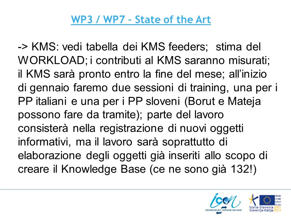 WP3 / WP7 – State of the Art -> KMS: vedi tabella dei KMS feeders; stima del WORKLOAD; i contributi al KMS saranno misurati; il KMS sarà pronto entro la fine del mese; allinizio di gennaio faremo due sessioni di training, una per i PP italiani e una per i PP sloveni (Borut e Mateja possono fare da tramite); parte del lavoro consisterà nella registrazione di nuovi oggetti informativi, ma il lavoro sarà soprattutto di elaborazione degli oggetti già inseriti allo scopo di creare il Knowledge Base (ce ne sono già 132!)