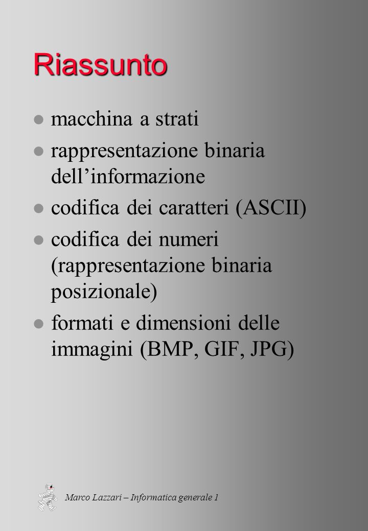 Marco Lazzari – Informatica generale 1 Riassunto l macchina a strati l rappresentazione binaria dellinformazione l codifica dei caratteri (ASCII) l codifica dei numeri (rappresentazione binaria posizionale) l formati e dimensioni delle immagini (BMP, GIF, JPG)