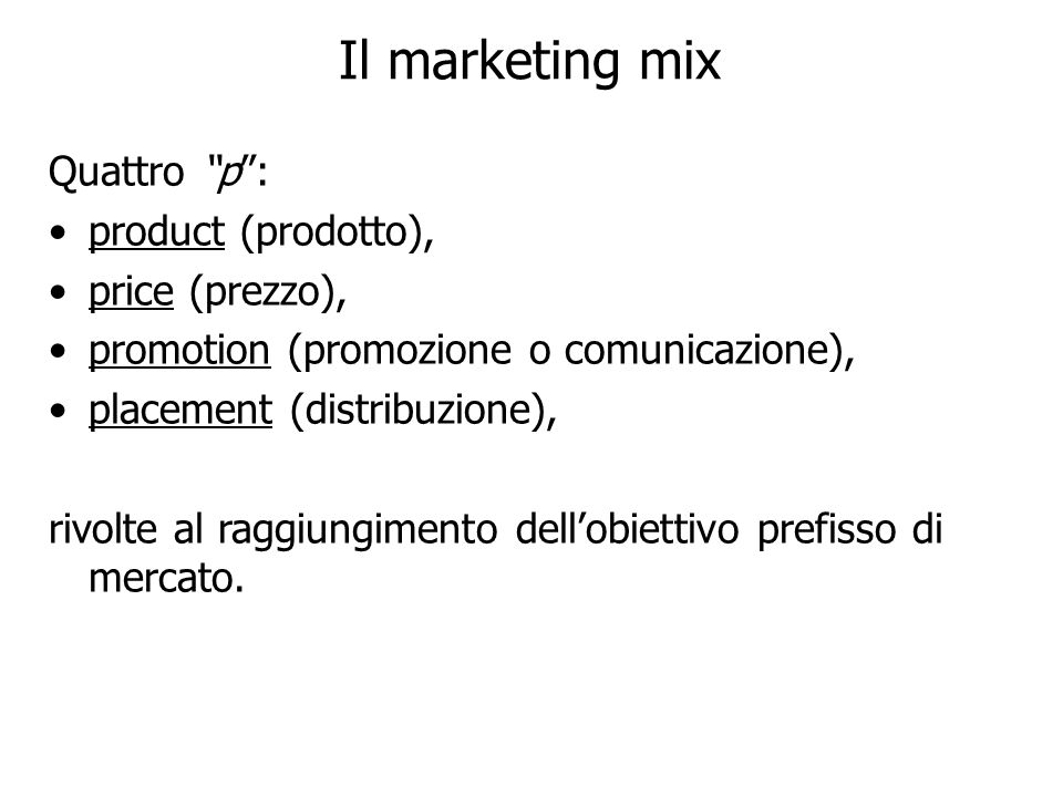Il marketing mix Quattro p: product (prodotto), price (prezzo), promotion (promozione o comunicazione), placement (distribuzione), rivolte al raggiungimento dellobiettivo prefisso di mercato.