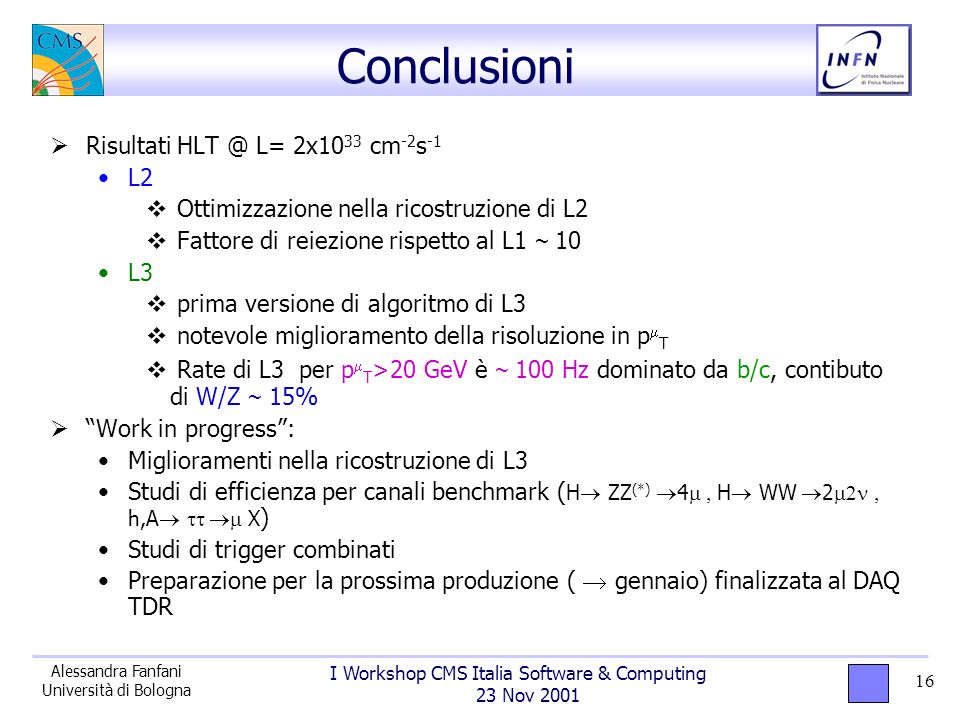 I Workshop CMS Italia Software & Computing 23 Nov 2001 Alessandra Fanfani Università di Bologna 16 Conclusioni Risultati L= 2x10 33 cm -2 s -1 L2 Ottimizzazione nella ricostruzione di L2 Fattore di reiezione rispetto al L1 ~ 10 L3 prima versione di algoritmo di L3 notevole miglioramento della risoluzione in p T Rate di L3 per p T >20 GeV è ~ 100 Hz dominato da b/c, contibuto di W/Z ~ 15% Work in progress: Miglioramenti nella ricostruzione di L3 Studi di efficienza per canali benchmark ( H ZZ (*) 4 H WW 2 h,A X ) Studi di trigger combinati Preparazione per la prossima produzione ( gennaio) finalizzata al DAQ TDR