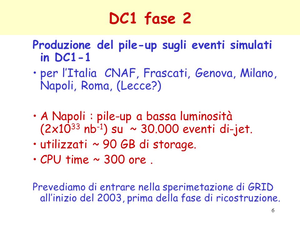 6 DC1 fase 2 Produzione del pile-up sugli eventi simulati in DC1-1 per lItalia CNAF, Frascati, Genova, Milano, Napoli, Roma, (Lecce ) A Napoli : pile-up a bassa luminosità (2x10 33 nb -1 ) su ~ eventi di-jet.