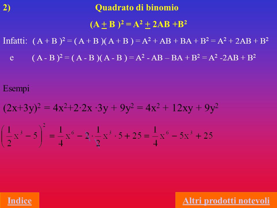 2) Quadrato di binomio (A + B ) 2 = A 2 + 2AB +B 2 Infatti: ( A + B ) 2 = ( A + B )( A + B ) = A 2 + AB + BA + B 2 = A 2 + 2AB + B 2 e ( A - B ) 2 = ( A - B )( A - B ) = A 2 - AB – BA + B 2 = A 2 -2AB + B 2 Indice (2x+3y) 2 = 4x 2 +2·2x ·3y + 9y 2 = 4x xy + 9y 2 Esempi Altri prodotti notevoli