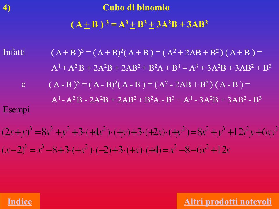 4) Cubo di binomio ( A + B ) 3 = A 3 + B 3 + 3A 2 B + 3AB 2 Infatti ( A + B ) 3 = ( A + B) 2 ( A + B ) = ( A 2 + 2AB + B 2 ) ( A + B ) = A 3 + A 2 B + 2A 2 B + 2AB 2 + B 2 A + B 3 = A 3 + 3A 2 B + 3AB 2 + B 3 e ( A - B ) 3 = ( A - B) 2 ( A - B ) = ( A 2 - 2AB + B 2 ) ( A - B ) = A 3 - A 2 B - 2A 2 B + 2AB 2 + B 2 A - B 3 = A 3 - 3A 2 B + 3AB 2 - B 3 Esempi IndiceAltri prodotti notevoli