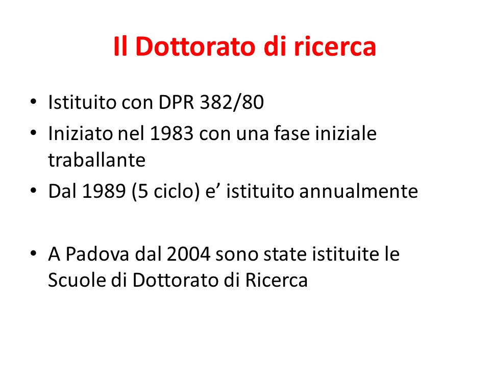 Il Dottorato di ricerca Istituito con DPR 382/80 Iniziato nel 1983 con una fase iniziale traballante Dal 1989 (5 ciclo) e istituito annualmente A Padova dal 2004 sono state istituite le Scuole di Dottorato di Ricerca