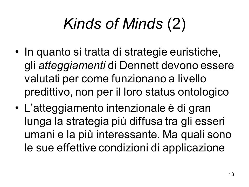 13 Kinds of Minds (2) In quanto si tratta di strategie euristiche, gli atteggiamenti di Dennett devono essere valutati per come funzionano a livello predittivo, non per il loro status ontologico Latteggiamento intenzionale è di gran lunga la strategia più diffusa tra gli esseri umani e la più interessante.