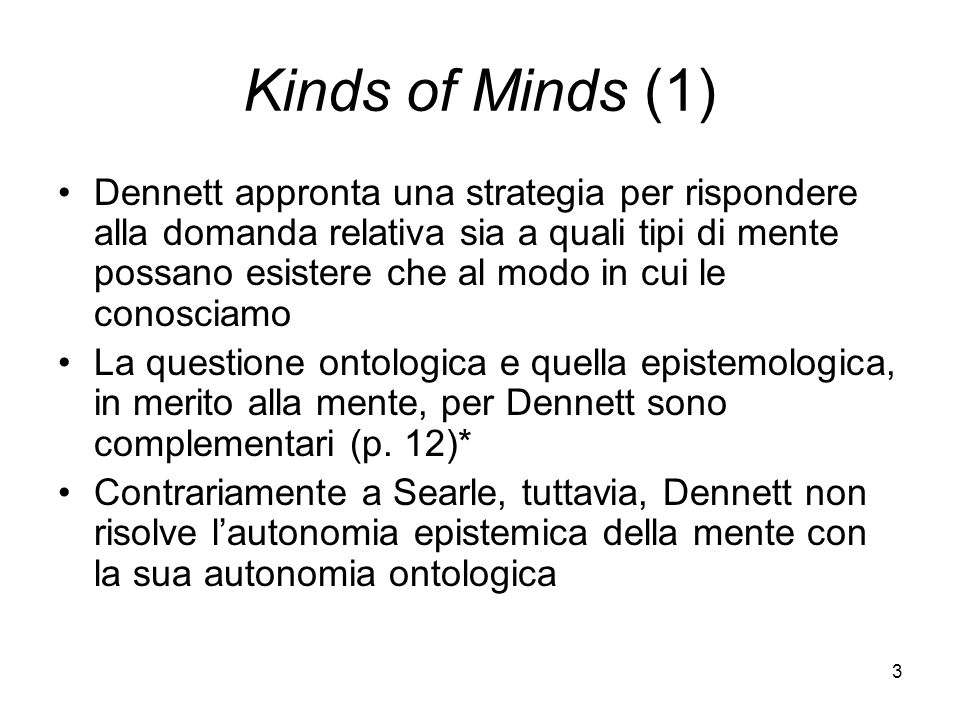 3 Kinds of Minds (1) Dennett appronta una strategia per rispondere alla domanda relativa sia a quali tipi di mente possano esistere che al modo in cui le conosciamo La questione ontologica e quella epistemologica, in merito alla mente, per Dennett sono complementari (p.
