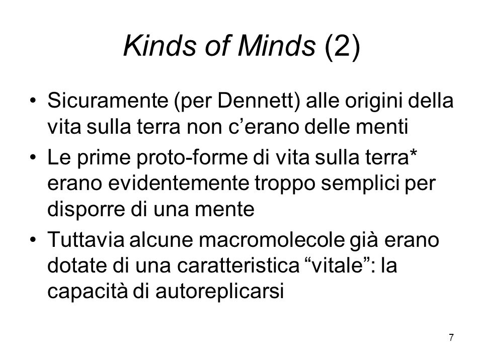 7 Kinds of Minds (2) Sicuramente (per Dennett) alle origini della vita sulla terra non cerano delle menti Le prime proto-forme di vita sulla terra* erano evidentemente troppo semplici per disporre di una mente Tuttavia alcune macromolecole già erano dotate di una caratteristica vitale: la capacità di autoreplicarsi