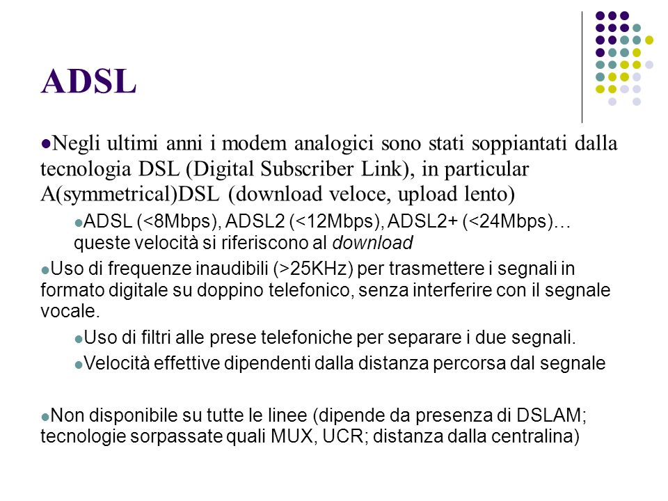 ADSL Negli ultimi anni i modem analogici sono stati soppiantati dalla tecnologia DSL (Digital Subscriber Link), in particular A(symmetrical)DSL (download veloce, upload lento) ADSL (<8Mbps), ADSL2 (<12Mbps), ADSL2+ (<24Mbps)… queste velocità si riferiscono al download Uso di frequenze inaudibili (>25KHz) per trasmettere i segnali in formato digitale su doppino telefonico, senza interferire con il segnale vocale.