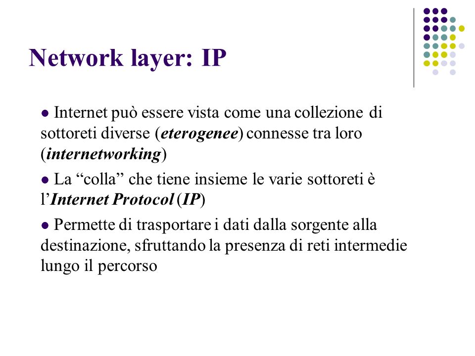 Network layer: IP Internet può essere vista come una collezione di sottoreti diverse (eterogenee) connesse tra loro (internetworking) La colla che tiene insieme le varie sottoreti è lInternet Protocol (IP) Permette di trasportare i dati dalla sorgente alla destinazione, sfruttando la presenza di reti intermedie lungo il percorso