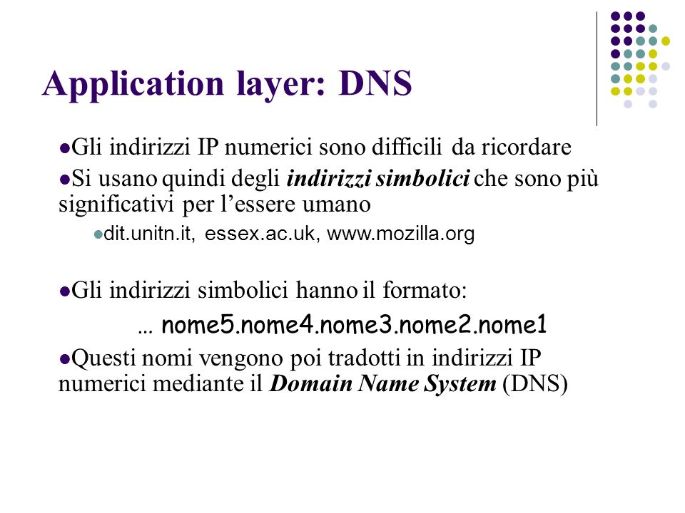 Application layer: DNS Gli indirizzi IP numerici sono difficili da ricordare Si usano quindi degli indirizzi simbolici che sono più significativi per lessere umano dit.unitn.it, essex.ac.uk,   Gli indirizzi simbolici hanno il formato: … nome5.nome4.nome3.nome2.nome1 Questi nomi vengono poi tradotti in indirizzi IP numerici mediante il Domain Name System (DNS)