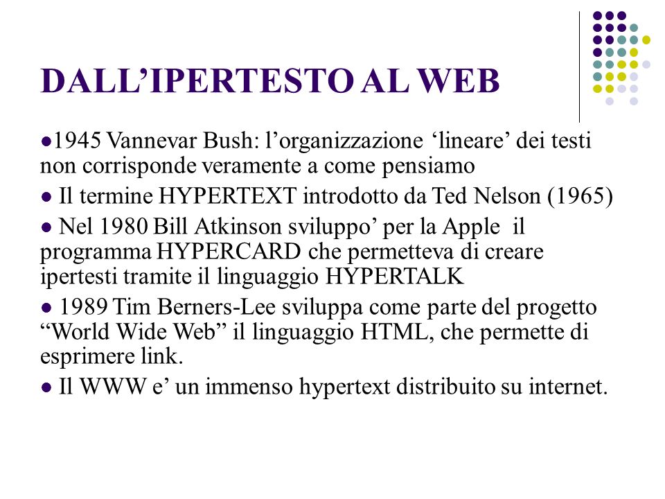 DALLIPERTESTO AL WEB 1945 Vannevar Bush: lorganizzazione lineare dei testi non corrisponde veramente a come pensiamo Il termine HYPERTEXT introdotto da Ted Nelson (1965) Nel 1980 Bill Atkinson sviluppo per la Apple il programma HYPERCARD che permetteva di creare ipertesti tramite il linguaggio HYPERTALK 1989 Tim Berners-Lee sviluppa come parte del progetto World Wide Web il linguaggio HTML, che permette di esprimere link.