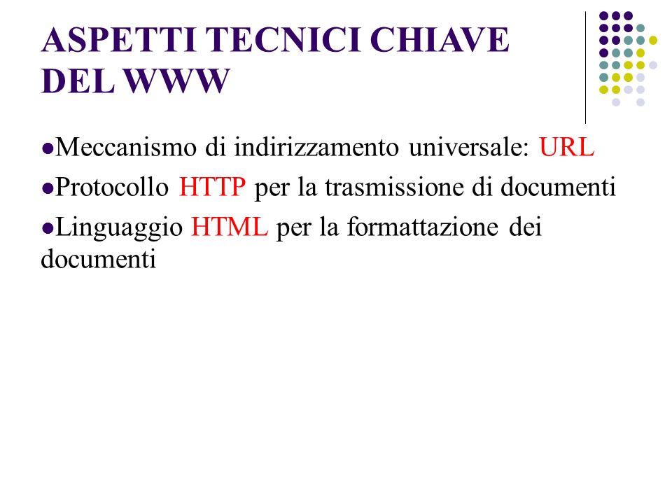ASPETTI TECNICI CHIAVE DEL WWW Meccanismo di indirizzamento universale: URL Protocollo HTTP per la trasmissione di documenti Linguaggio HTML per la formattazione dei documenti