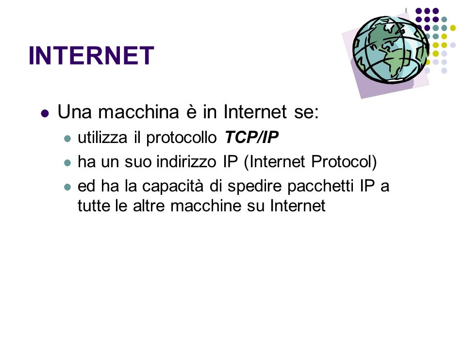 INTERNET Una macchina è in Internet se: utilizza il protocollo TCP/IP ha un suo indirizzo IP (Internet Protocol) ed ha la capacità di spedire pacchetti IP a tutte le altre macchine su Internet