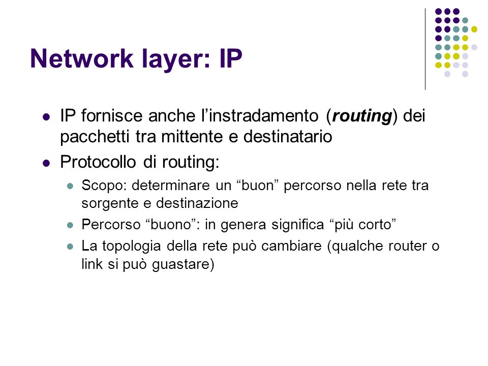 Network layer: IP IP fornisce anche linstradamento (routing) dei pacchetti tra mittente e destinatario Protocollo di routing: Scopo: determinare un buon percorso nella rete tra sorgente e destinazione Percorso buono: in genera significa più corto La topologia della rete può cambiare (qualche router o link si può guastare)