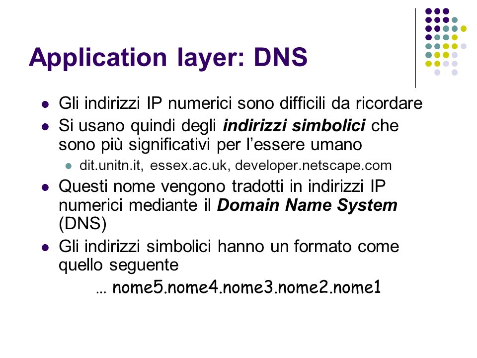 Application layer: DNS Gli indirizzi IP numerici sono difficili da ricordare Si usano quindi degli indirizzi simbolici che sono più significativi per lessere umano dit.unitn.it, essex.ac.uk, developer.netscape.com Questi nome vengono tradotti in indirizzi IP numerici mediante il Domain Name System (DNS) Gli indirizzi simbolici hanno un formato come quello seguente … nome5.nome4.nome3.nome2.nome1