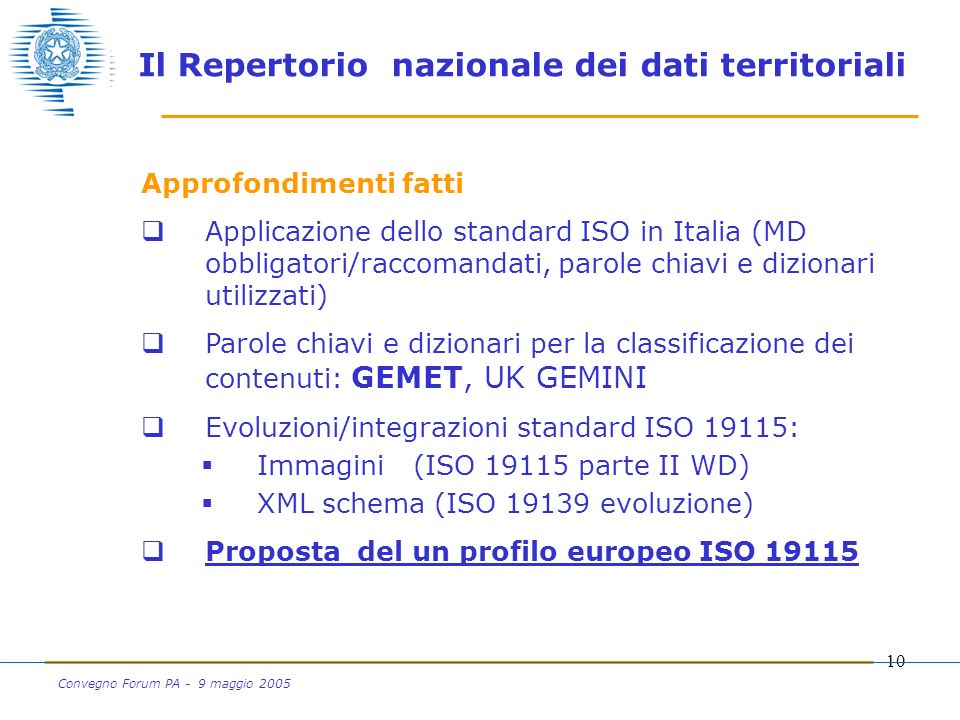 10 Convegno Forum PA - 9 maggio 2005 Approfondimenti fatti Applicazione dello standard ISO in Italia (MD obbligatori/raccomandati, parole chiavi e dizionari utilizzati) Parole chiavi e dizionari per la classificazione dei contenuti: GEMET, UK GEMINI Evoluzioni/integrazioni standard ISO 19115: Immagini (ISO parte II WD) XML schema (ISO evoluzione) Proposta del un profilo europeo ISO Il Repertorio nazionale dei dati territoriali