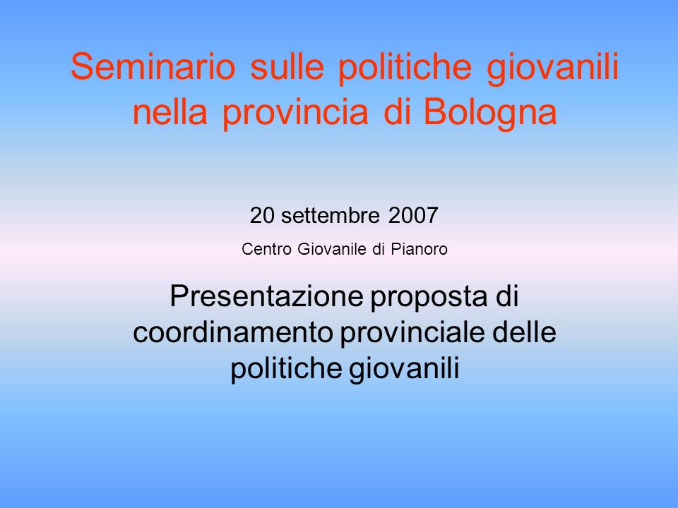 Seminario sulle politiche giovanili nella provincia di Bologna 20 settembre 2007 Centro Giovanile di Pianoro Presentazione proposta di coordinamento provinciale delle politiche giovanili
