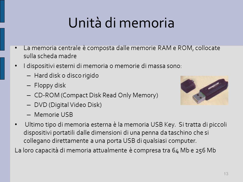 Unità di memoria La memoria centrale è composta dalle memorie RAM e ROM, collocate sulla scheda madre I dispositivi esterni di memoria o memorie di massa sono: – Hard disk o disco rigido – Floppy disk – CD-ROM (Compact Disk Read Only Memory) – DVD (Digital Video Disk) – Memorie USB Ultimo tipo di memoria esterna è la memoria USB Key.