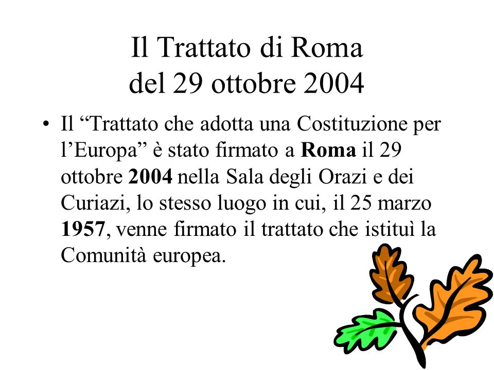Il Trattato di Roma del 29 ottobre 2004 Il Trattato che adotta una Costituzione per lEuropa è stato firmato a Roma il 29 ottobre 2004 nella Sala degli Orazi e dei Curiazi, lo stesso luogo in cui, il 25 marzo 1957, venne firmato il trattato che istituì la Comunità europea.